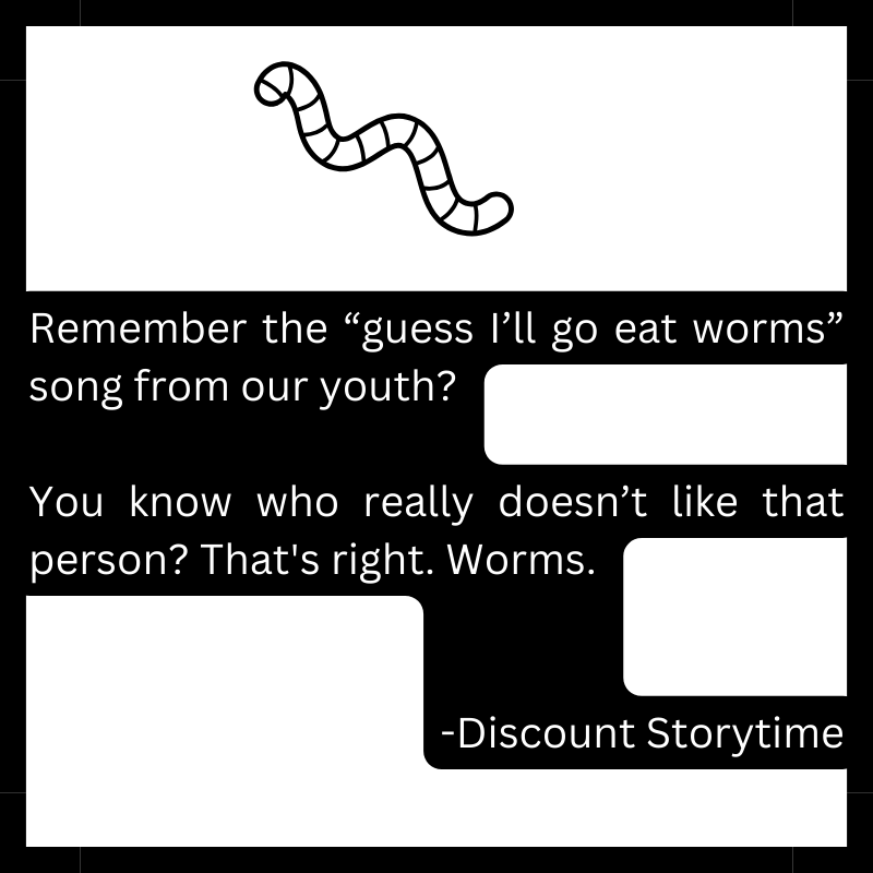 Remember the “guess I’ll go eat worms” song from our youth? You know who really doesn’t like that person? That's right. Worms. -Discount Storytime
