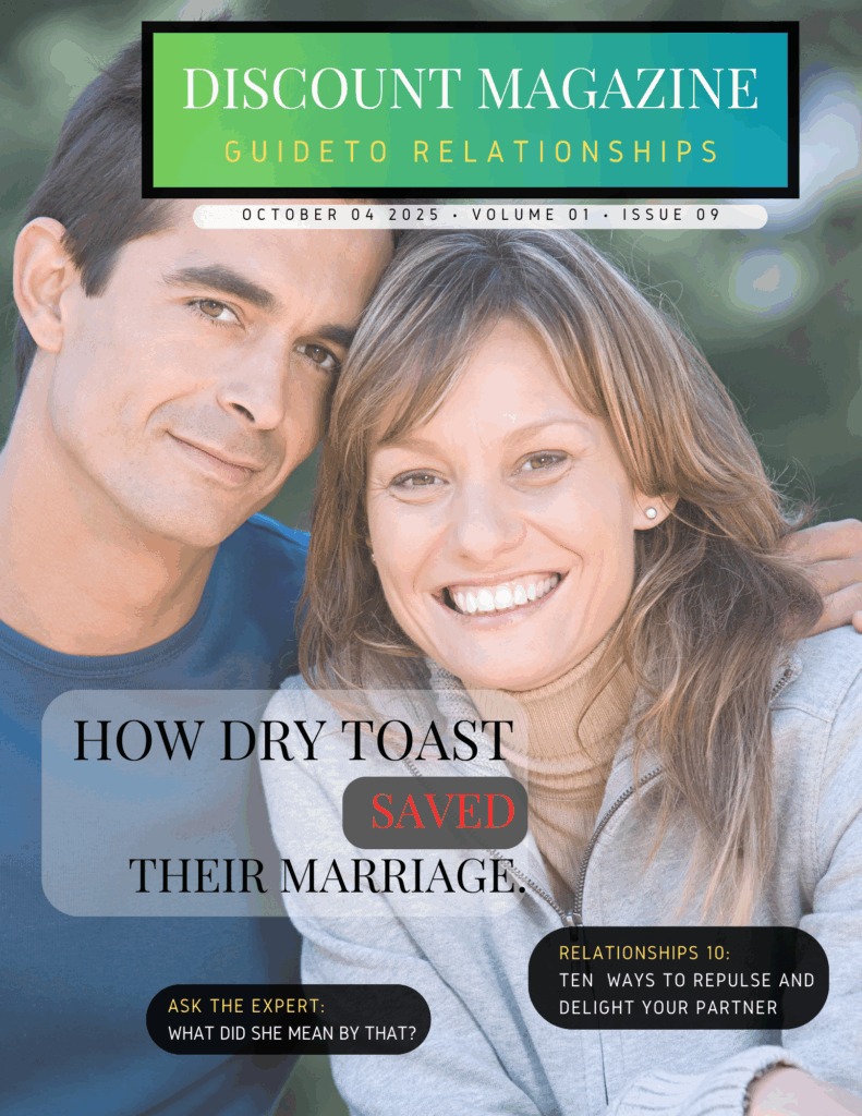 Picuture of a young man and woman smiling at camera.
Discount Magazine- Relationships
Cover Title:  How Dry Toast Saved Their Marriage
List of Ten: Ten ways to impress and repulse your partner
Ask the Expert: What did she mean by that?