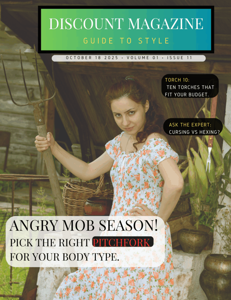 V1 I11  Discount Magazine - Style Guide
Photograph of a young woman holding a pitchfork.
Cover: Angry mobs: Pick the right pitchfork for your body type.
List of Ten: We review the season's ten most popular torches.
Ask the Expert: Cursing vs. Hexing.